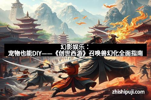 幻影娱乐：宠物也能DIY——《创世西游》召唤兽幻化全面指南